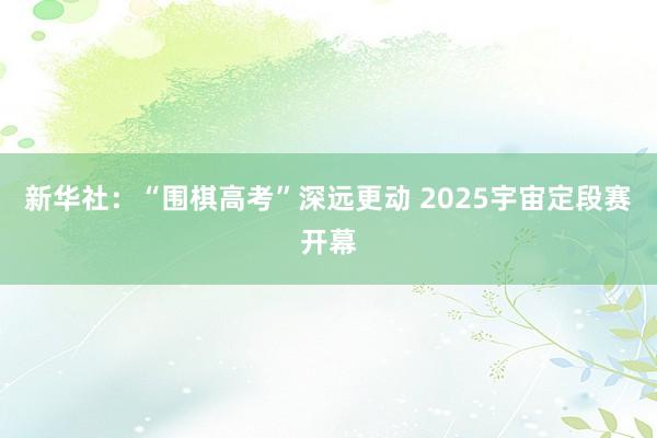 新华社：“围棋高考”深远更动 2025宇宙定段赛开幕