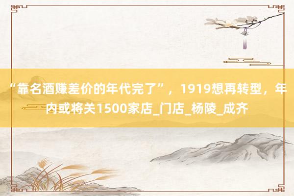 “靠名酒赚差价的年代完了”，1919想再转型，年内或将关1500家店_门店_杨陵_成齐