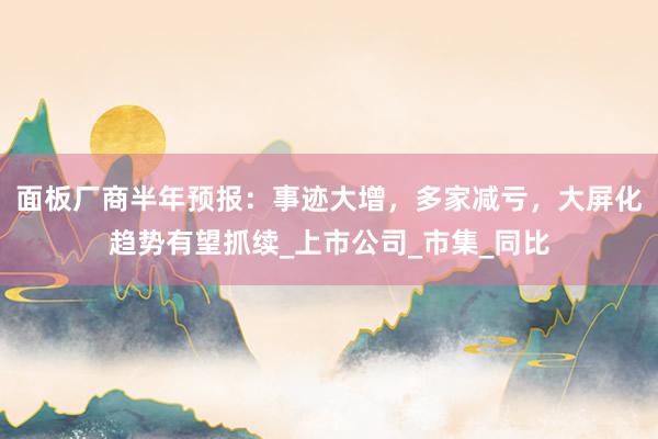 面板厂商半年预报：事迹大增，多家减亏，大屏化趋势有望抓续_上市公司_市集_同比