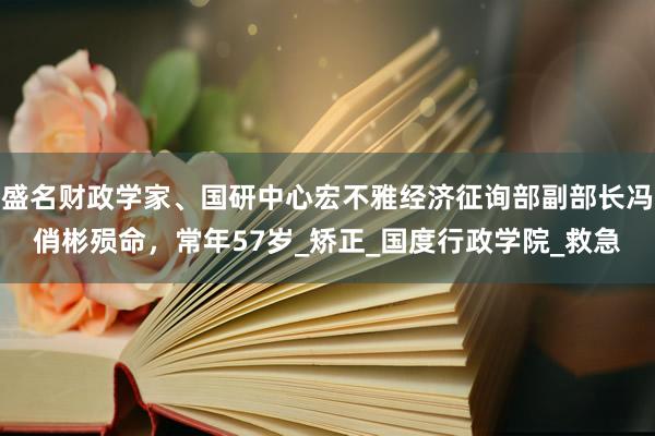 盛名财政学家、国研中心宏不雅经济征询部副部长冯俏彬殒命，常年57岁_矫正_国度行政学院_救急
