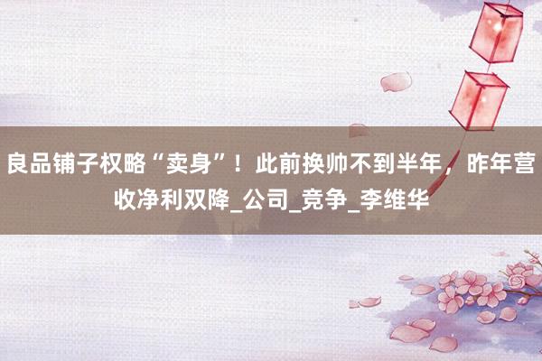 良品铺子权略“卖身”！此前换帅不到半年，昨年营收净利双降_公司_竞争_李维华