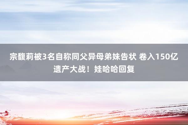 宗馥莉被3名自称同父异母弟妹告状 卷入150亿遗产大战！娃哈哈回复