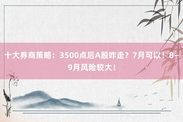 十大券商策略：3500点后A股咋走？7月可以！8—9月风险较大！