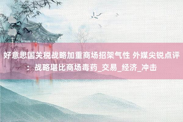 好意思国关税战略加重商场招架气性 外媒尖锐点评：战略堪比商场毒药_交易_经济_冲击