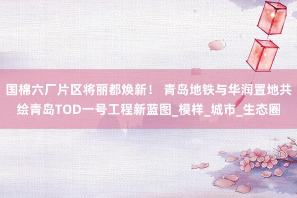 国棉六厂片区将丽都焕新！ 青岛地铁与华润置地共绘青岛TOD一号工程新蓝图_模样_城市_生态圈