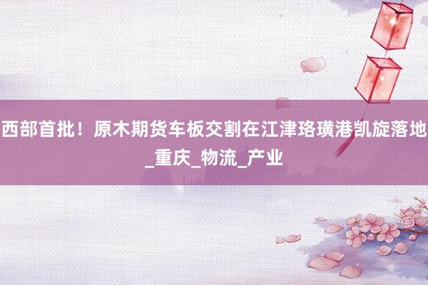 西部首批！原木期货车板交割在江津珞璜港凯旋落地_重庆_物流_产业