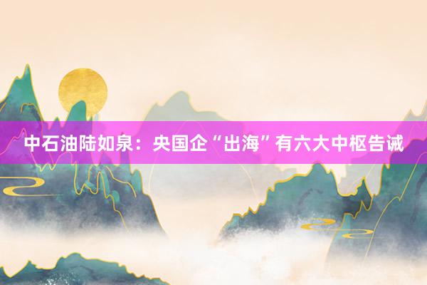 中石油陆如泉：央国企“出海”有六大中枢告诫
