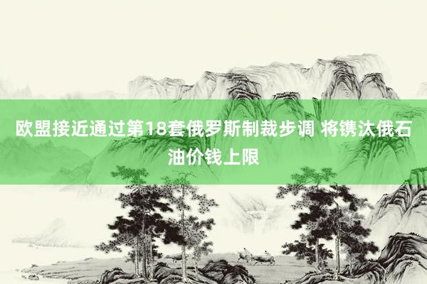欧盟接近通过第18套俄罗斯制裁步调 将镌汰俄石油价钱上限