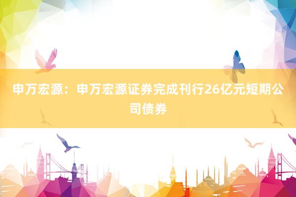 申万宏源：申万宏源证券完成刊行26亿元短期公司债券