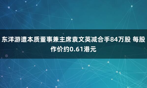 东洋游遭本质董事兼主席袁文英减合手84万股 每股作价约0.61港元