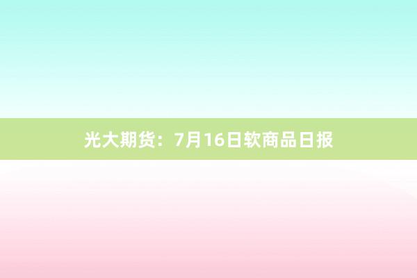 光大期货：7月16日软商品日报