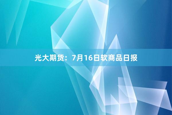 光大期货：7月16日软商品日报