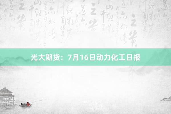 光大期货：7月16日动力化工日报