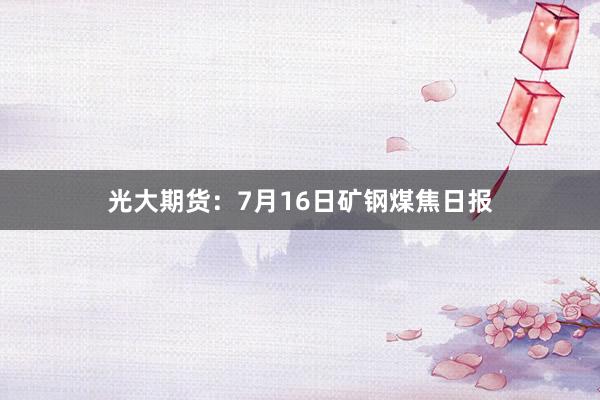 光大期货：7月16日矿钢煤焦日报