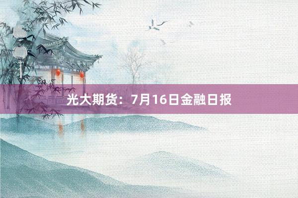 光大期货：7月16日金融日报
