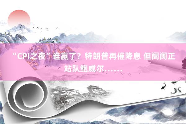 “CPI之夜”谁赢了？特朗普再催降息 但阛阓正站队鲍威尔……