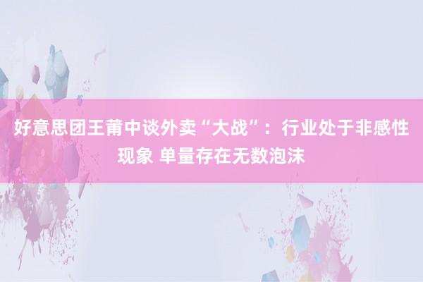 好意思团王莆中谈外卖“大战”：行业处于非感性现象 单量存在无数泡沫