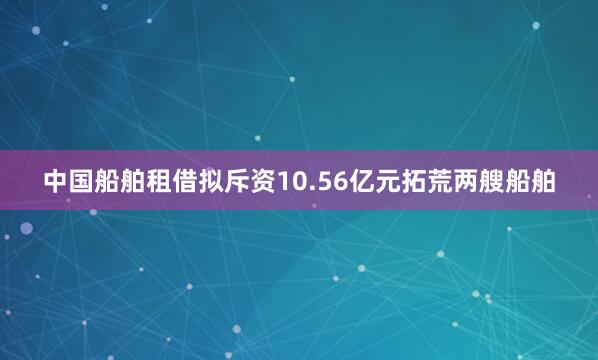 中国船舶租借拟斥资10.56亿元拓荒两艘船舶