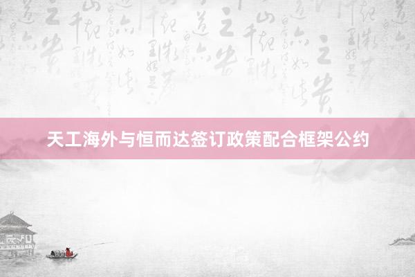 天工海外与恒而达签订政策配合框架公约