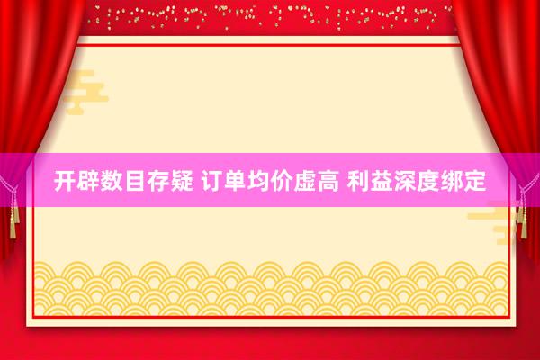 开辟数目存疑 订单均价虚高 利益深度绑定