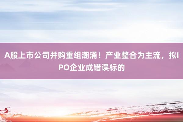 A股上市公司并购重组潮涌！产业整合为主流，拟IPO企业成错误标的