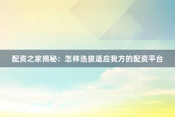 配资之家揭秘：怎样选拔适应我方的配资平台