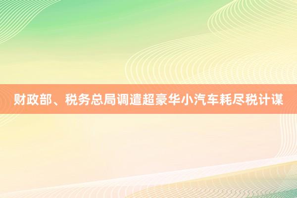 财政部、税务总局调遣超豪华小汽车耗尽税计谋