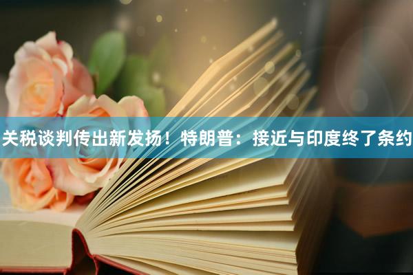 关税谈判传出新发扬！特朗普：接近与印度终了条约