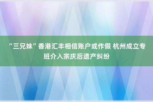 “三兄妹”香港汇丰相信账户或作假 杭州成立专班介入宗庆后遗产纠纷