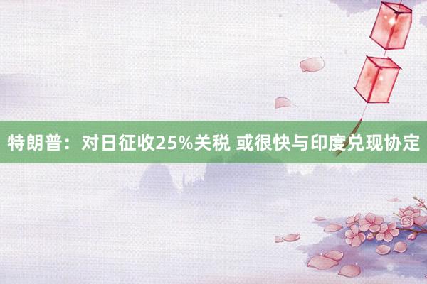 特朗普：对日征收25%关税 或很快与印度兑现协定