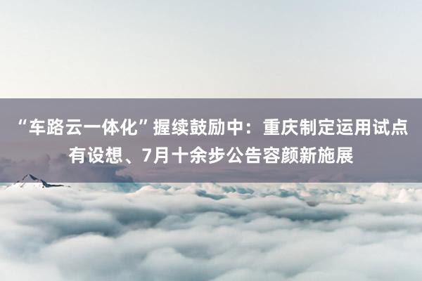 “车路云一体化”握续鼓励中：重庆制定运用试点有设想、7月十余步公告容颜新施展
