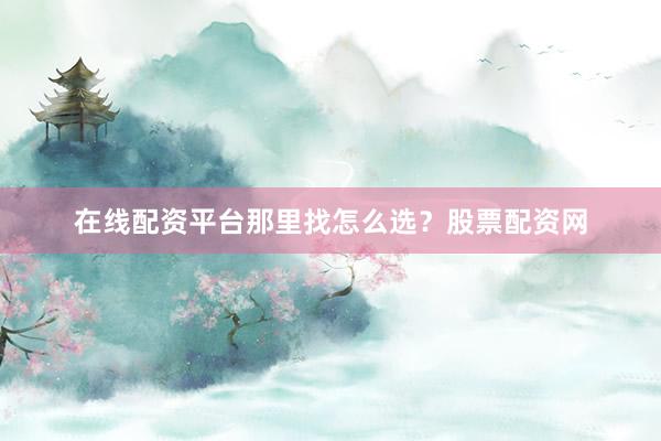 在线配资平台那里找怎么选？股票配资网