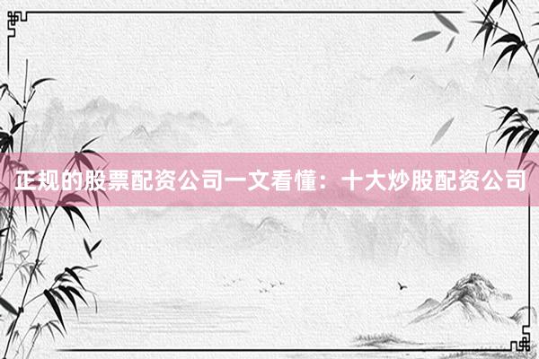 正规的股票配资公司一文看懂：十大炒股配资公司