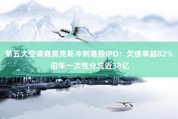 第五大空调商奥克斯冲刺港股IPO：欠债率超82% 旧年一次性分成近38亿