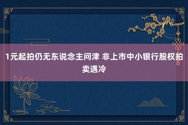 1元起拍仍无东说念主问津 非上市中小银行股权拍卖遇冷