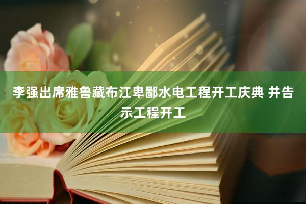 李强出席雅鲁藏布江卑鄙水电工程开工庆典 并告示工程开工