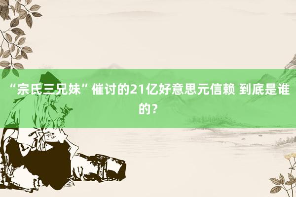 “宗氏三兄妹”催讨的21亿好意思元信赖 到底是谁的？