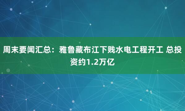 周末要闻汇总：雅鲁藏布江下贱水电工程开工 总投资约1.2万亿