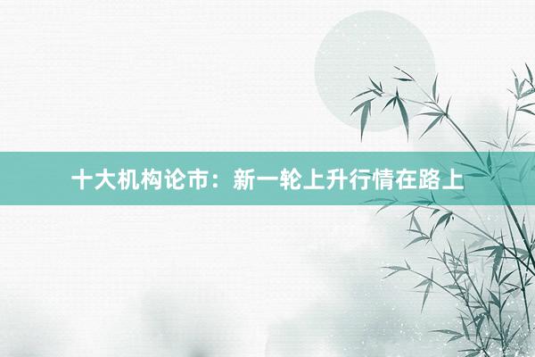 十大机构论市：新一轮上升行情在路上