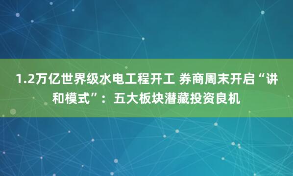 1.2万亿世界级水电工程开工 券商周末开启“讲和模式”：五大板块潜藏投资良机