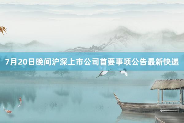 7月20日晚间沪深上市公司首要事项公告最新快递