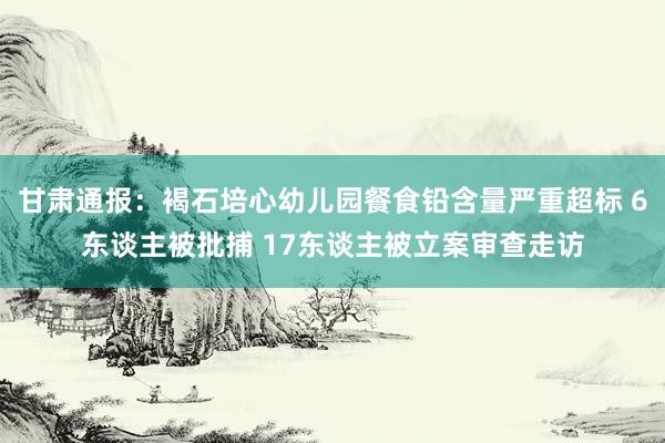 甘肃通报：褐石培心幼儿园餐食铅含量严重超标 6东谈主被批捕 17东谈主被立案审查走访