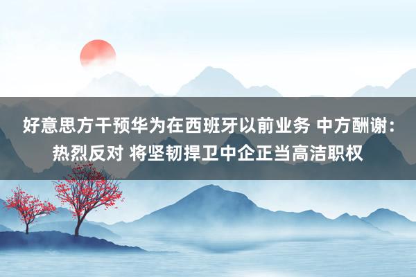 好意思方干预华为在西班牙以前业务 中方酬谢：热烈反对 将坚韧捍卫中企正当高洁职权