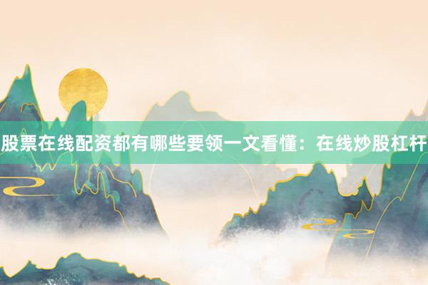 股票在线配资都有哪些要领一文看懂：在线炒股杠杆