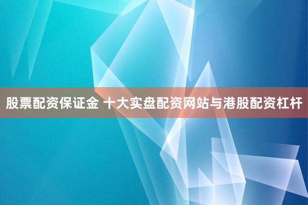 股票配资保证金 十大实盘配资网站与港股配资杠杆