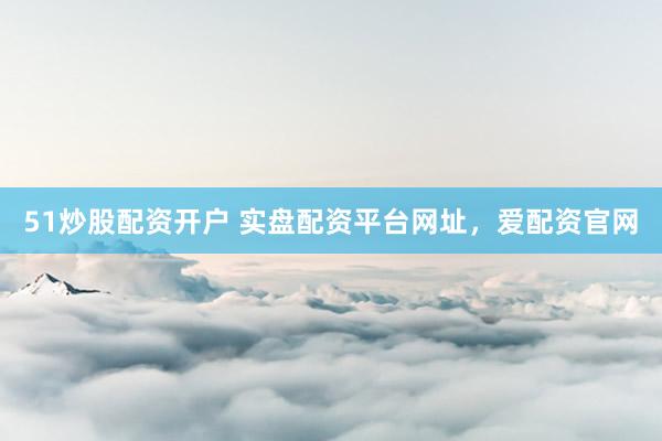 51炒股配资开户 实盘配资平台网址，爱配资官网