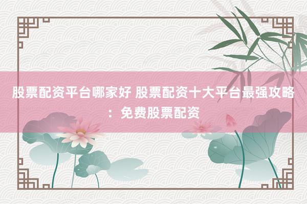股票配资平台哪家好 股票配资十大平台最强攻略：免费股票配资
