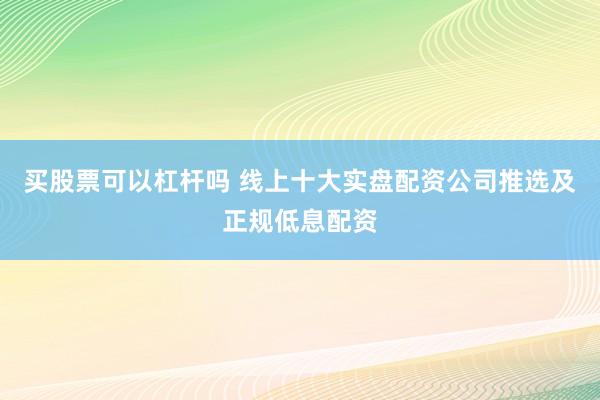 买股票可以杠杆吗 线上十大实盘配资公司推选及正规低息配资