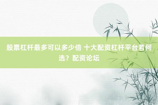 股票杠杆最多可以多少倍 十大配资杠杆平台若何选？配资论坛