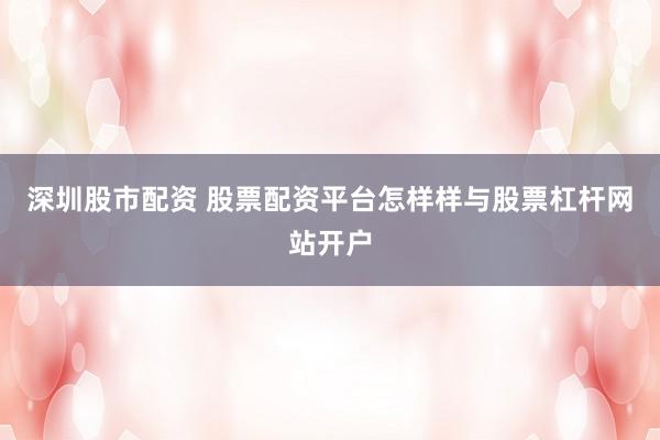 深圳股市配资 股票配资平台怎样样与股票杠杆网站开户